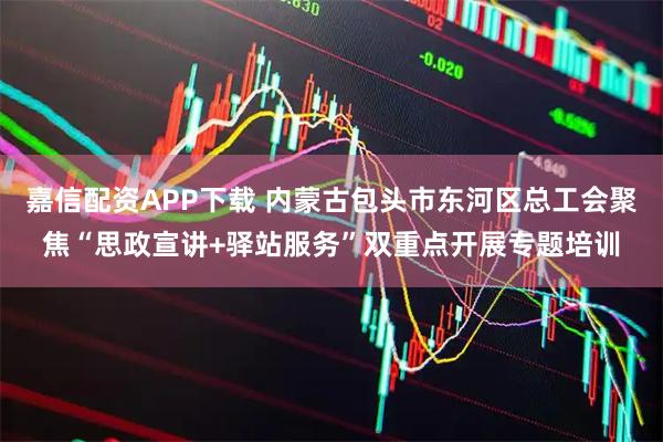 嘉信配资APP下载 内蒙古包头市东河区总工会聚焦“思政宣讲+驿站服务”双重点开展专题培训
