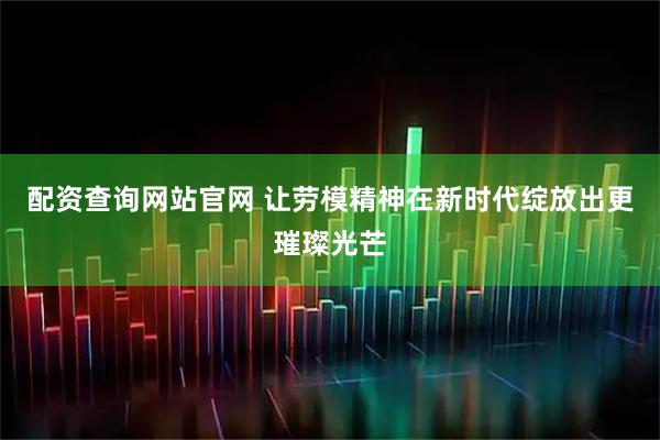 配资查询网站官网 让劳模精神在新时代绽放出更璀璨光芒