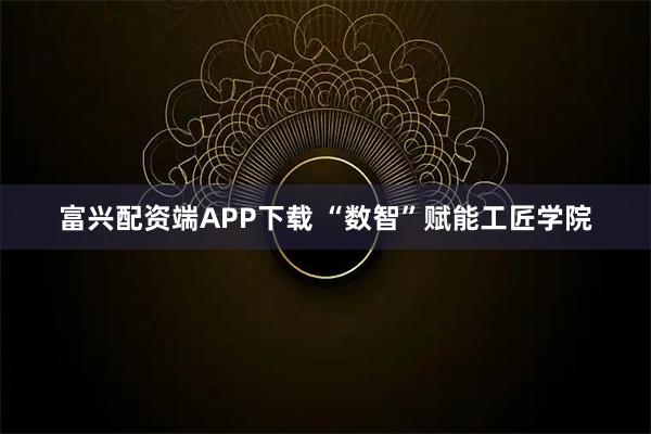 富兴配资端APP下载 “数智”赋能工匠学院