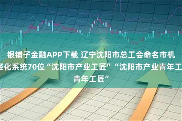 银铺子金融APP下载 辽宁沈阳市总工会命名市机械轻化系统70位“沈阳市产业工匠”“沈阳市产业青年工匠”