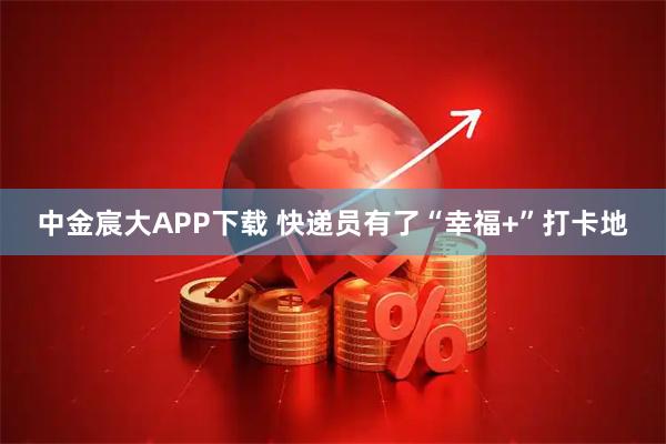 中金宸大APP下载 快递员有了“幸福+”打卡地