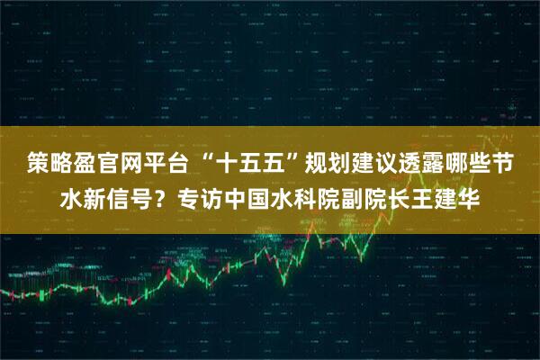 策略盈官网平台 “十五五”规划建议透露哪些节水新信号？专访中国水科院副院长王建华