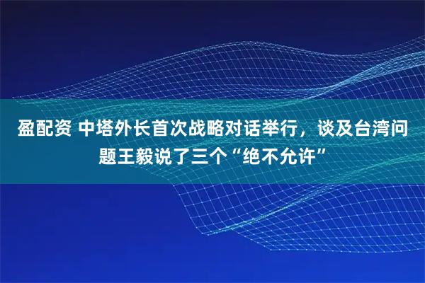 盈配资 中塔外长首次战略对话举行，谈及台湾问题王毅说了三个“绝不允许”