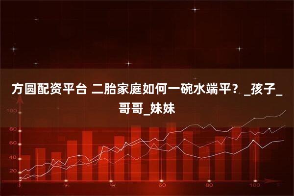 方圆配资平台 二胎家庭如何一碗水端平？_孩子_哥哥_妹妹