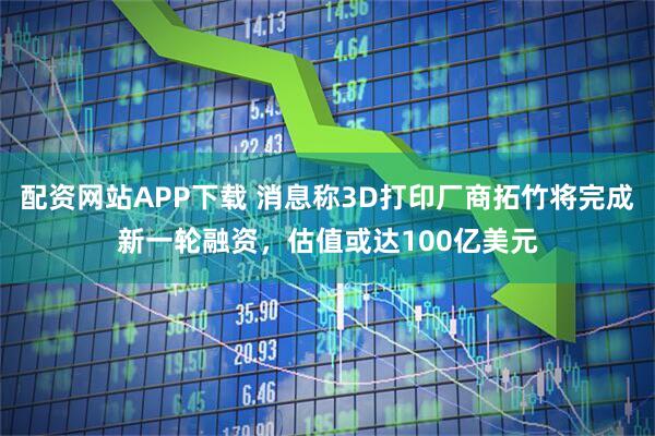 配资网站APP下载 消息称3D打印厂商拓竹将完成新一轮融资，估值或达100亿美元