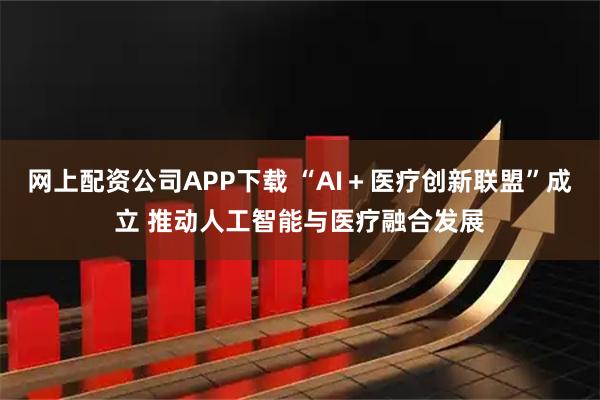 网上配资公司APP下载 “AI＋医疗创新联盟”成立 推动人工智能与医疗融合发展