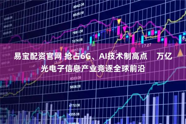易宝配资官网 抢占6G、AI技术制高点    万亿光电子信息产业竞逐全球前沿