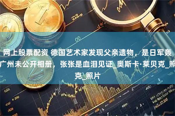 网上股票配资 德国艺术家发现父亲遗物，是日军轰炸广州未公开相册，张张是血泪见证_奥斯卡·莱贝克_照片