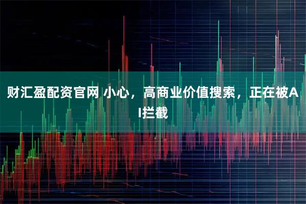 财汇盈配资官网 小心，高商业价值搜索，正在被AI拦截