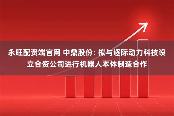 永旺配资端官网 中鼎股份: 拟与逐际动力科技设立合资公司进行机器人本体制造合作