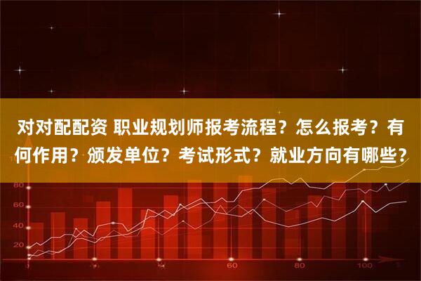 对对配配资 职业规划师报考流程？怎么报考？有何作用？颁发单位？考试形式？就业方向有哪些？
