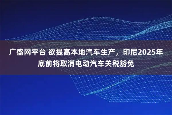 广盛网平台 欲提高本地汽车生产，印尼2025年底前将取消电动汽车关税豁免