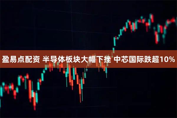 盈易点配资 半导体板块大幅下挫 中芯国际跌超10%