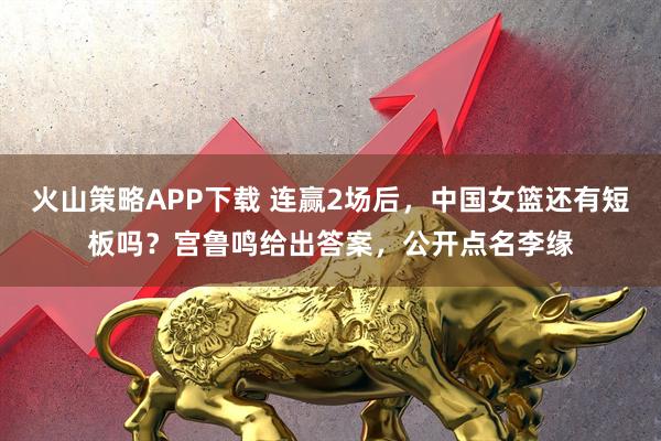 火山策略APP下载 连赢2场后，中国女篮还有短板吗？宫鲁鸣给出答案，公开点名李缘