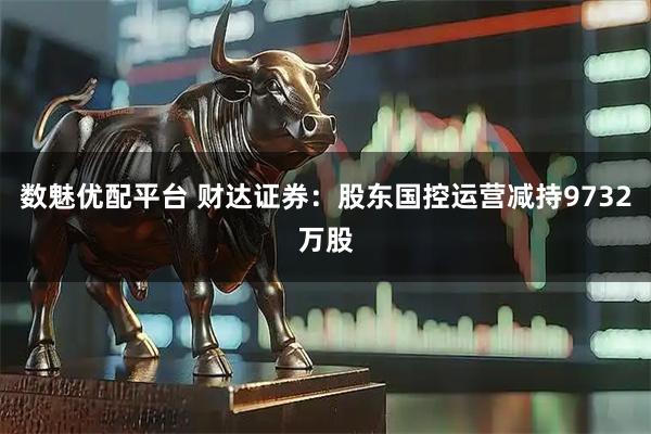 数魅优配平台 财达证券：股东国控运营减持9732万股