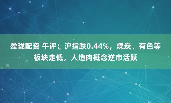 盈珑配资 午评：沪指跌0.44%，煤炭、有色等板块走低，人造肉概念逆市活跃