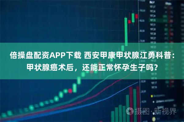 倍操盘配资APP下载 西安甲康甲状腺江勇科普：甲状腺癌术后，还能正常怀孕生子吗？