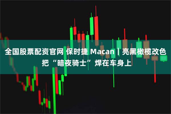 全国股票配资官网 保时捷 Macan｜亮黑橄榄改色 把 “暗夜骑士” 焊在车身上