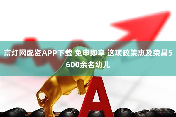 富灯网配资APP下载 免申即享 这项政策惠及荣昌5600余名幼儿