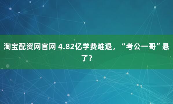 淘宝配资网官网 4.82亿学费难退,“考公一哥”悬了?