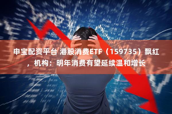 申宝配资平台 港股消费ETF(159735)飘红,机构:明年消费有望延续温和增长