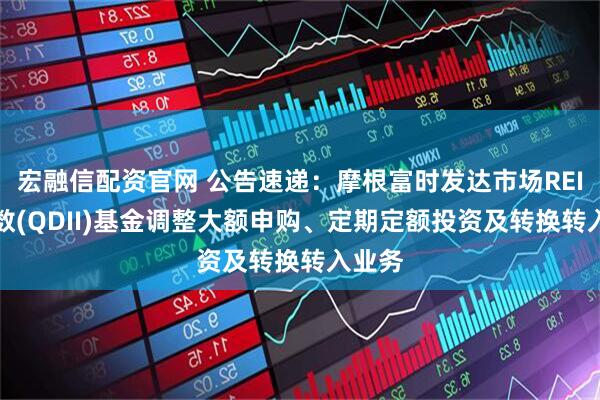 宏融信配资官网 公告速递:摩根富时发达市场REITs指数(QDII)基金调整大额申购、定期定额投资及转换转入业务