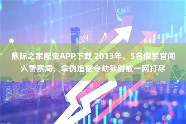 鼎际之家配资APP下载 2013年，5名假军官闯入警察局，拿伪造密令劫狱时被一网打尽