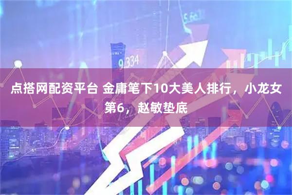 点搭网配资平台 金庸笔下10大美人排行，小龙女第6，赵敏垫底