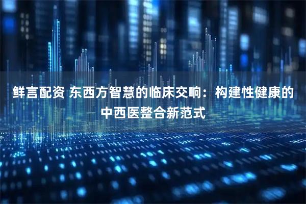 鲜言配资 东西方智慧的临床交响：构建性健康的中西医整合新范式