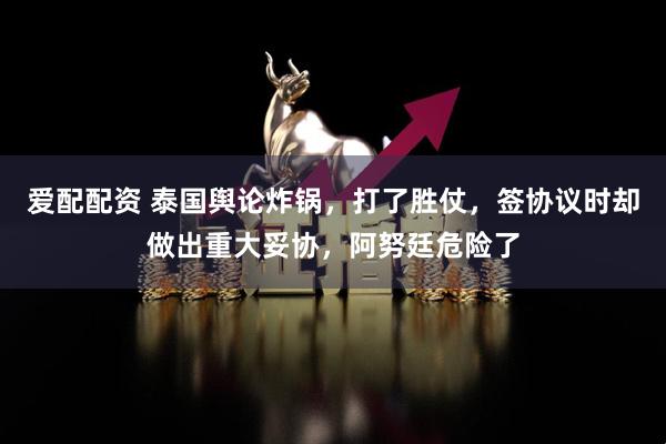 爱配配资 泰国舆论炸锅，打了胜仗，签协议时却做出重大妥协，阿努廷危险了