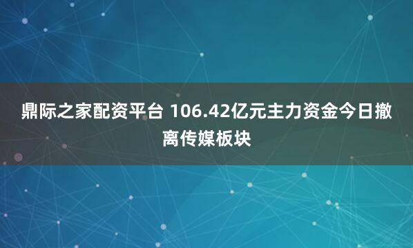 鼎际之家配资平台 106.42亿元主力资金今日撤离传媒板块