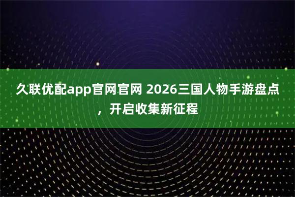 久联优配app官网官网 2026三国人物手游盘点，开启收集新征程