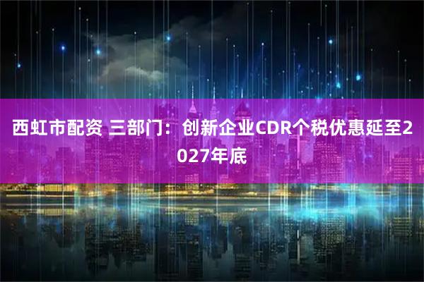 西虹市配资 三部门：创新企业CDR个税优惠延至2027年底
