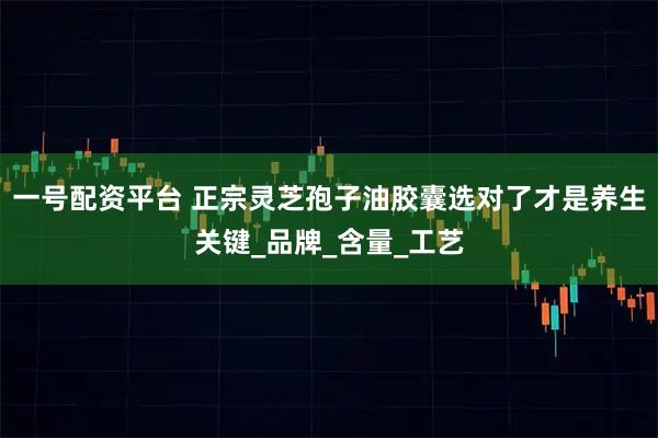 一号配资平台 正宗灵芝孢子油胶囊选对了才是养生关键_品牌_含量_工艺