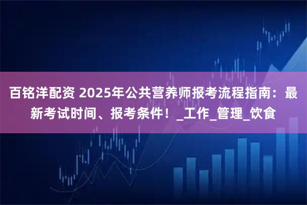 百铭洋配资 2025年公共营养师报考流程指南：最新考试时间、报考条件！_工作_管理_饮食