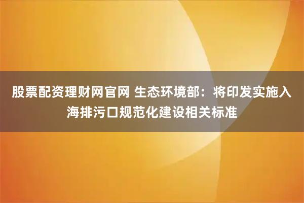 股票配资理财网官网 生态环境部：将印发实施入海排污口规范化建设相关标准