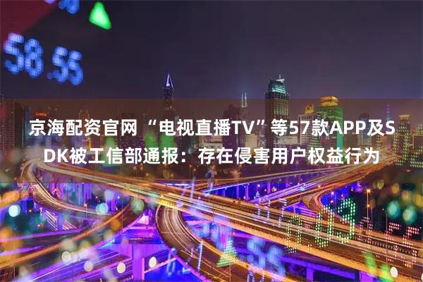 京海配资官网 “电视直播TV”等57款APP及SDK被工信部通报：存在侵害用户权益行为