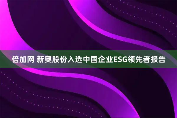 倍加网 新奥股份入选中国企业ESG领先者报告