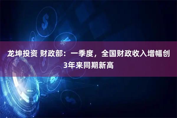 龙坤投资 财政部：一季度，全国财政收入增幅创3年来同期新高